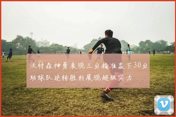 沃特森神勇表现三分精准轰下30分助球队逆转胜利展现超级实力