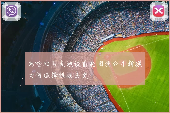 老哈珀与麦迪谈首轮困境公牛新援为何选择挑战历史