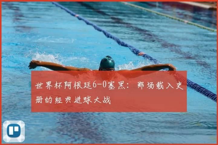 世界杯阿根廷6-0塞黑:那场载入史册的经典进球大战