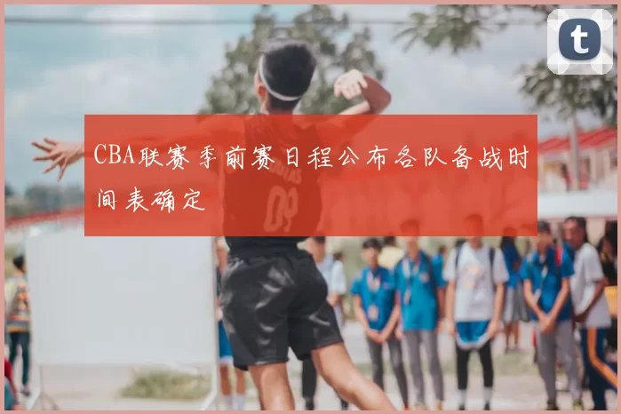 CBA联赛季前赛日程公布各队备战时间表确定
