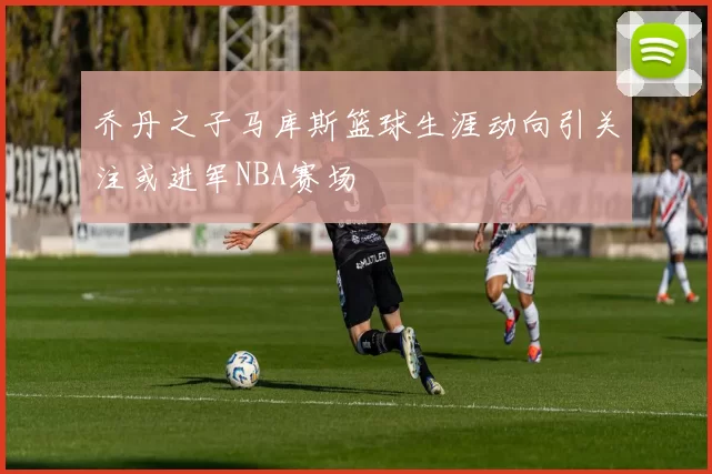 乔丹之子马库斯篮球生涯动向引关注或进军NBA赛场