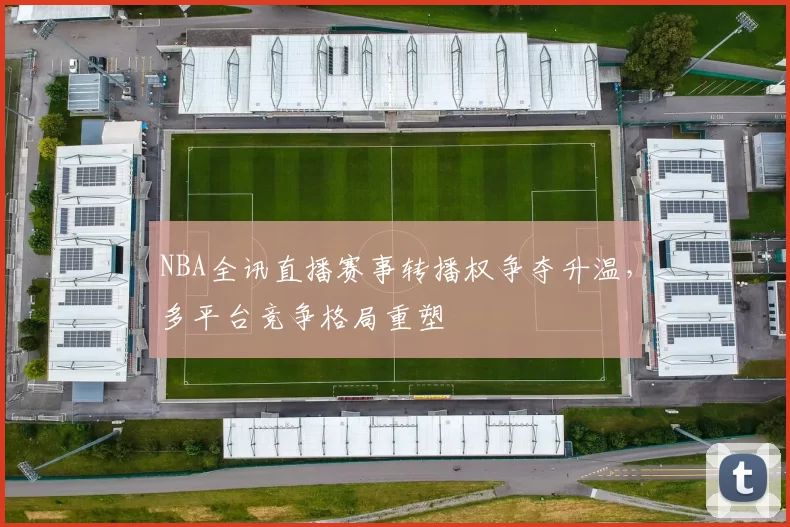 NBA全讯直播赛事转播权争夺升温，多平台竞争格局重塑