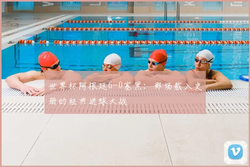 世界杯阿根廷6-0塞黑：那场载入史册的经典进球大战