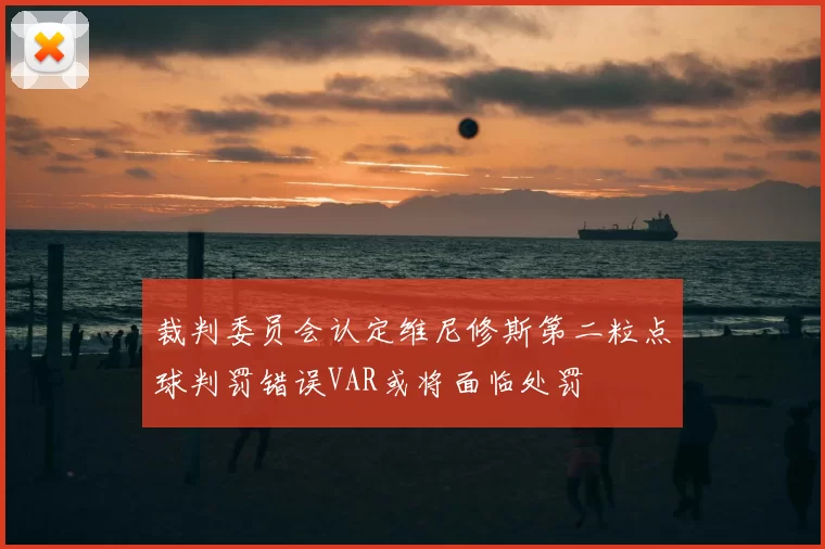 裁判委员会认定维尼修斯第二粒点球判罚错误VAR或将面临处罚