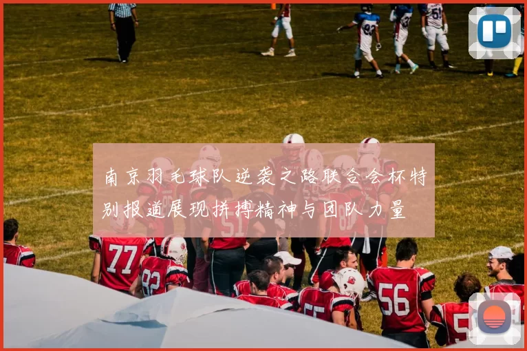 南京羽毛球队逆袭之路联合会杯特别报道展现拼搏精神与团队力量