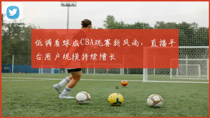低调看球成CBA观赛新风尚，直播平台用户规模持续增长