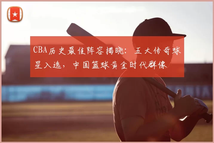 CBA历史最佳阵容揭晓：五大传奇球星入选，中国篮球黄金时代群像