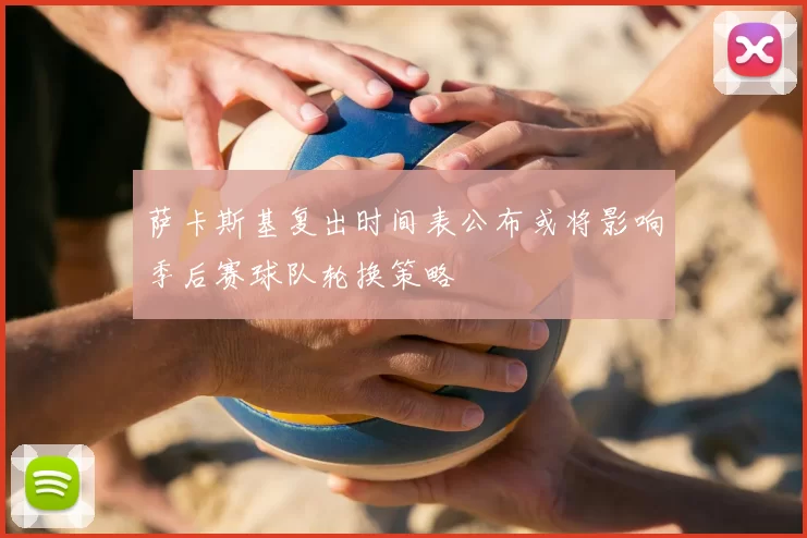 萨卡斯基复出时间表公布或将影响季后赛球队轮换策略