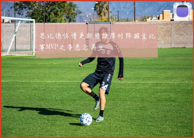 恩比德伤情更新将缺席对阵掘金比赛MVP之争悬念再生