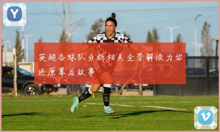 英超各球队分析相关全景解读为你还原幕后故事