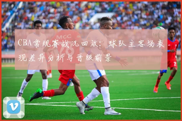 CBA常规赛战况回放：球队主客场表现差异分析与晋级前景