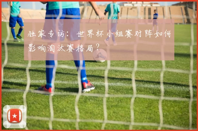 独家专访:世界杯小组赛对阵如何影响淘汰赛格局?