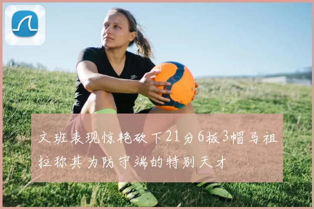 文班表现惊艳砍下21分6板3帽马祖拉称其为防守端的特别天才