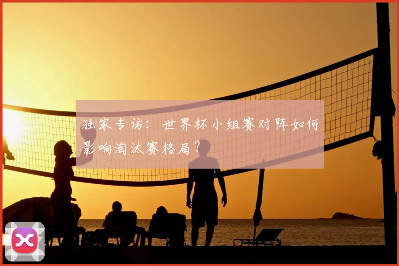 独家专访：世界杯小组赛对阵如何影响淘汰赛格局？