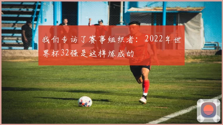 我们专访了赛事组织者:2022年世界杯32强是这样炼成的