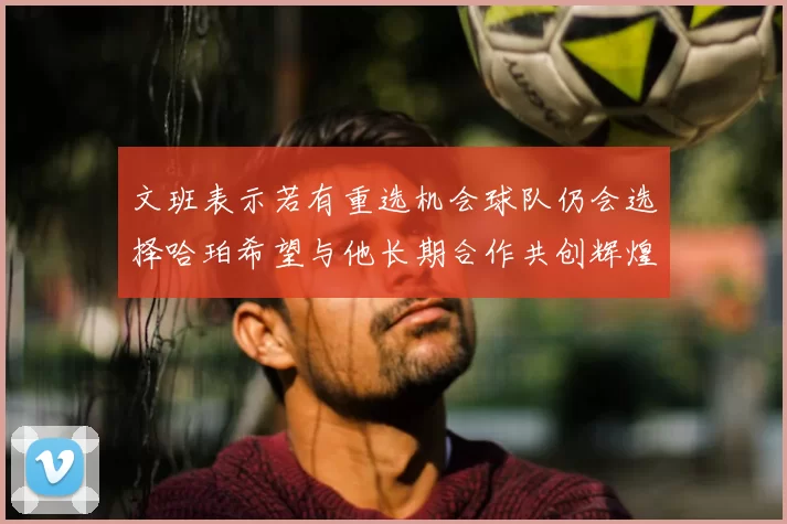 文班表示若有重选机会球队仍会选择哈珀希望与他长期合作共创辉煌