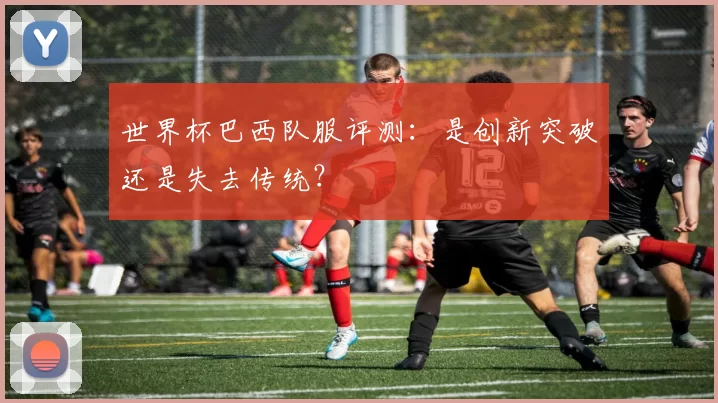 世界杯巴西队服评测：是创新突破还是失去传统？