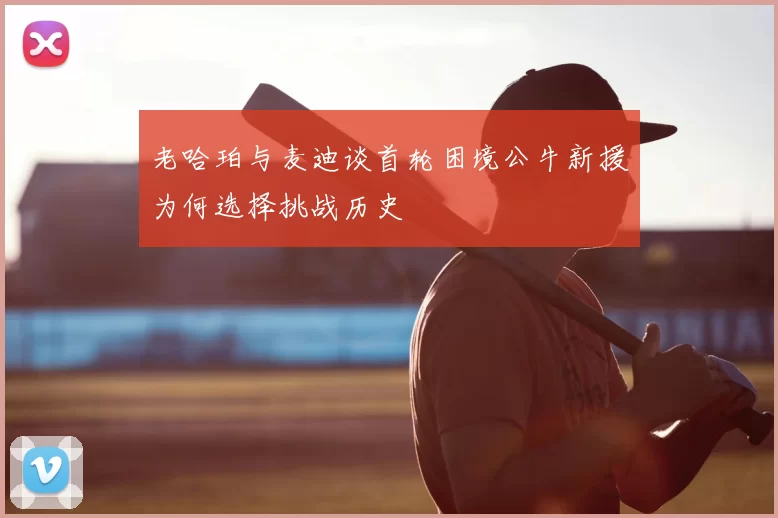 老哈珀与麦迪谈首轮困境公牛新援为何选择挑战历史