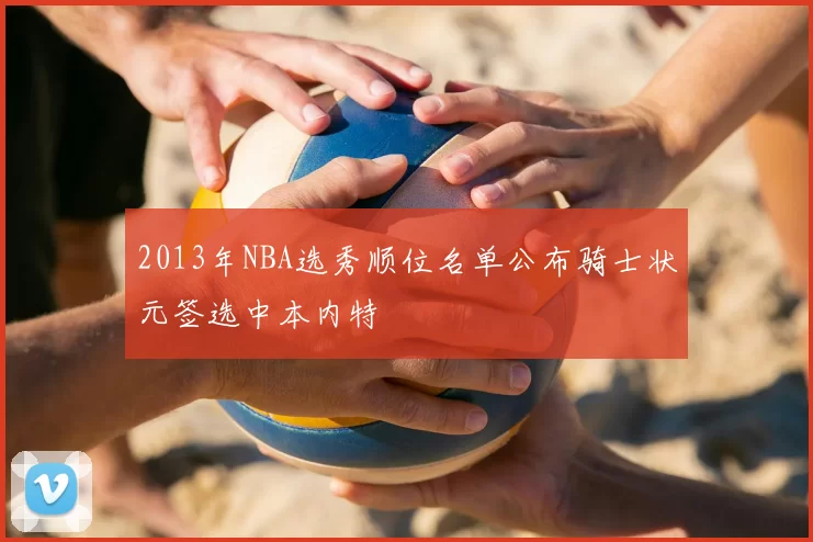 2013年NBA选秀顺位名单公布骑士状元签选中本内特