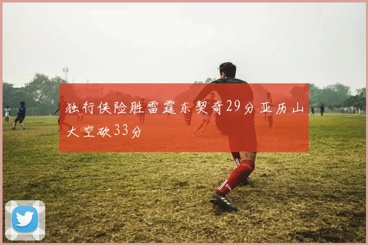 独行侠险胜雷霆东契奇29分亚历山大空砍33分