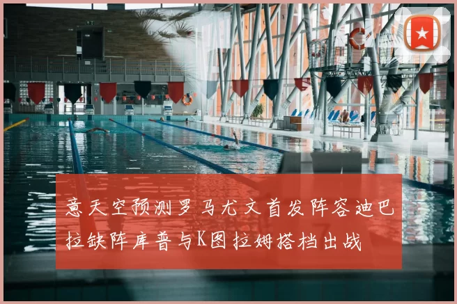 意天空预测罗马尤文首发阵容迪巴拉缺阵库普与K图拉姆搭档出战