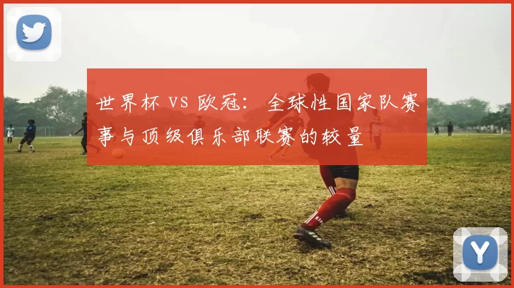 世界杯 vs 欧冠：全球性国家队赛事与顶级俱乐部联赛的较量