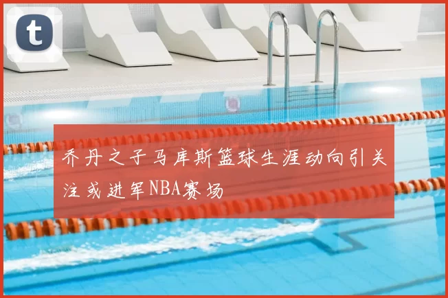 乔丹之子马库斯篮球生涯动向引关注或进军NBA赛场