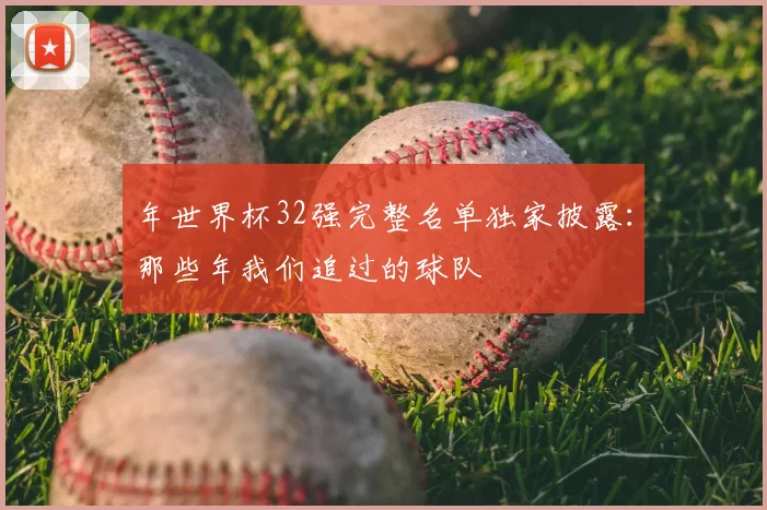 年世界杯32强完整名单独家披露：那些年我们追过的球队