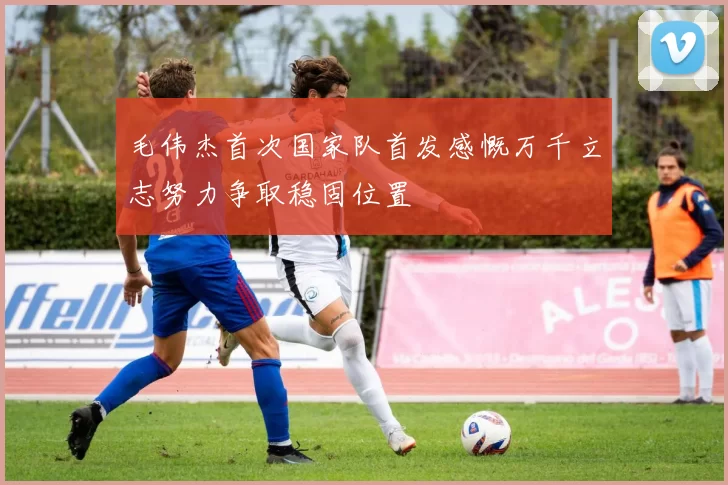 毛伟杰首次国家队首发感慨万千立志努力争取稳固位置