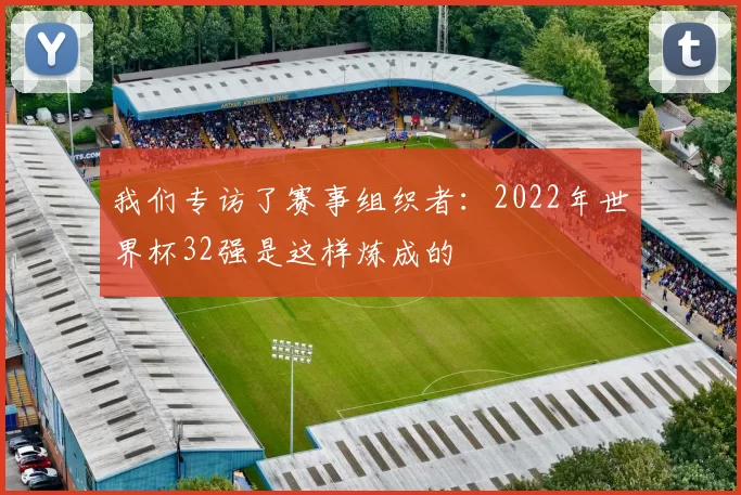 我们专访了赛事组织者:2022年世界杯32强是这样炼成的