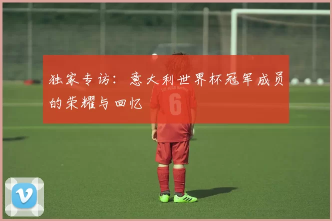 独家专访:意大利世界杯冠军成员的荣耀与回忆