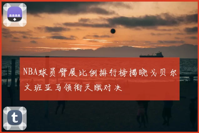 NBA球员臂展比例排行榜揭晓戈贝尔文班亚马领衔天赋对决