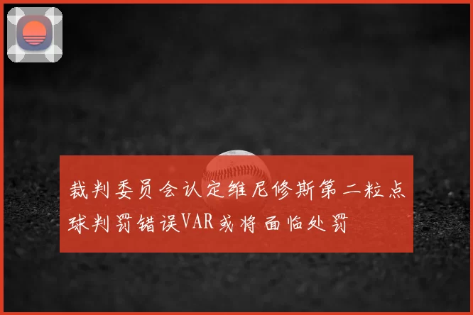 裁判委员会认定维尼修斯第二粒点球判罚错误VAR或将面临处罚