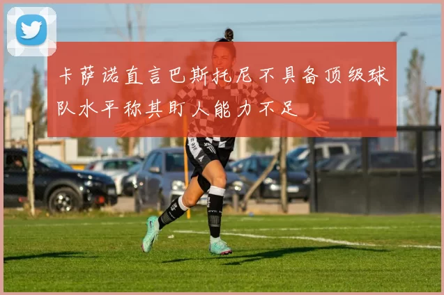 卡萨诺直言巴斯托尼不具备顶级球队水平称其盯人能力不足