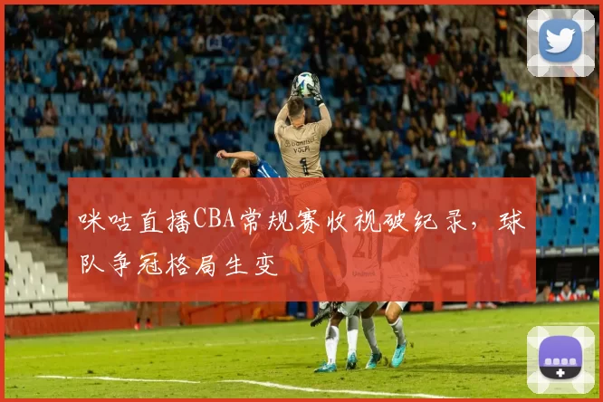 咪咕直播CBA常规赛收视破纪录，球队争冠格局生变