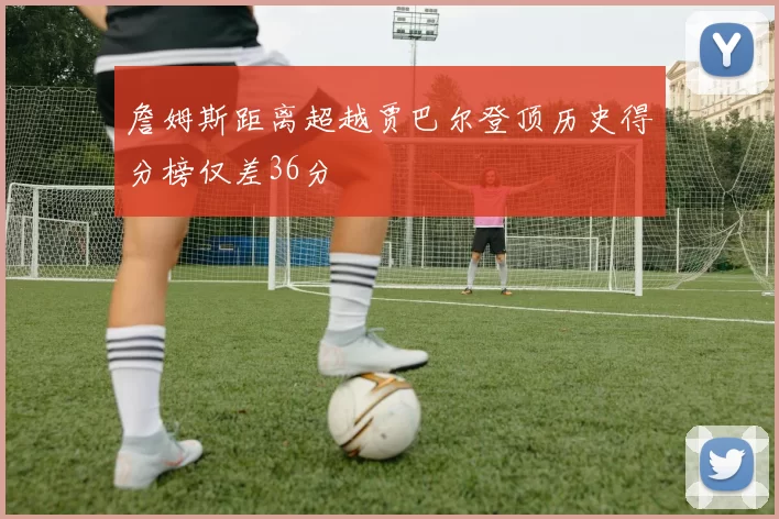 詹姆斯距离超越贾巴尔登顶历史得分榜仅差36分