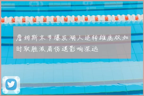 詹姆斯末节爆发湖人逆转雄鹿双加时取胜浓眉伤退影响深远