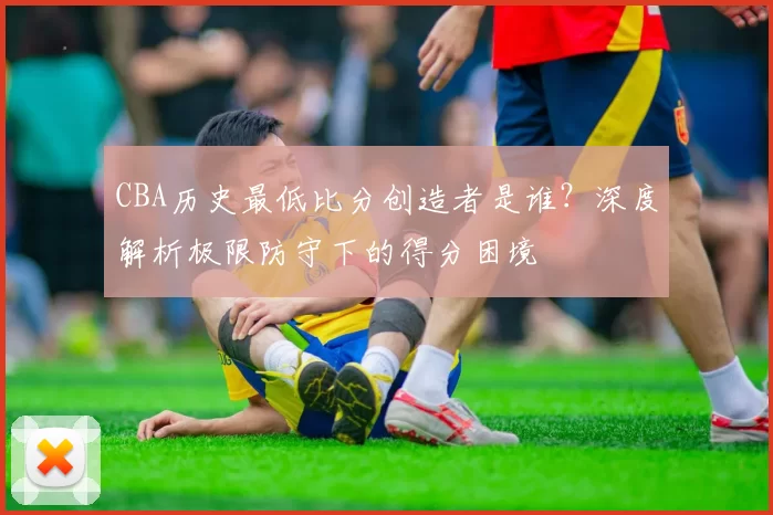 CBA历史最低比分创造者是谁？深度解析极限防守下的得分困境