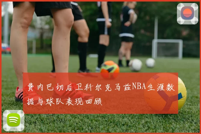 费内巴切后卫科尔克马兹NBA生涯数据与球队表现回顾