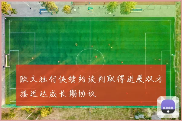 欧文独行侠续约谈判取得进展双方接近达成长期协议