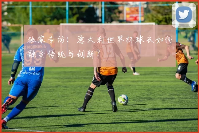 独家专访:意大利世界杯球衣如何融合传统与创新?